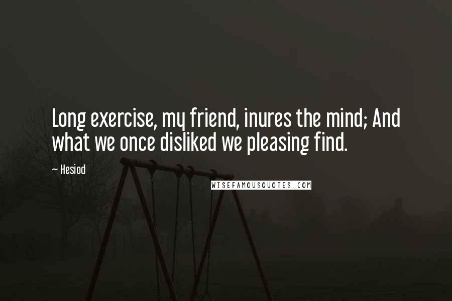 Hesiod Quotes: Long exercise, my friend, inures the mind; And what we once disliked we pleasing find.