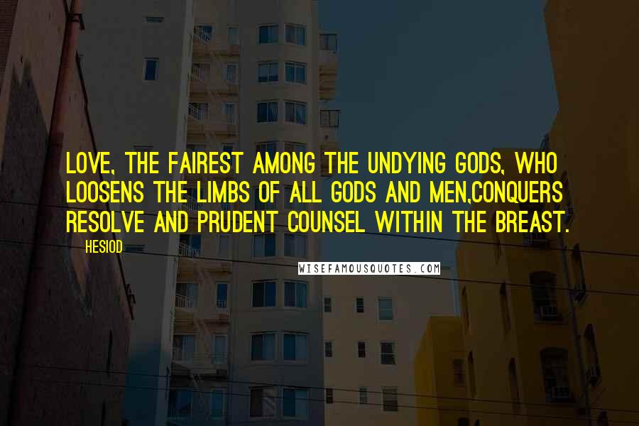 Hesiod Quotes: Love, the fairest among the undying gods, who loosens the limbs of all gods and men,conquers resolve and prudent counsel within the breast.