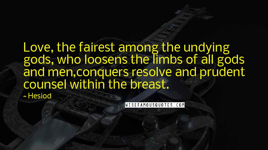 Hesiod Quotes: Love, the fairest among the undying gods, who loosens the limbs of all gods and men,conquers resolve and prudent counsel within the breast.