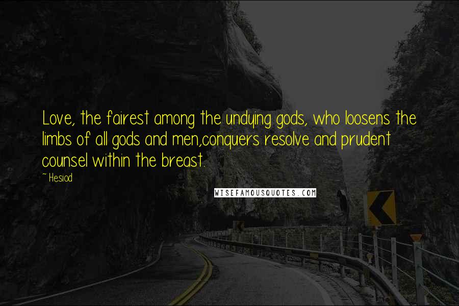 Hesiod Quotes: Love, the fairest among the undying gods, who loosens the limbs of all gods and men,conquers resolve and prudent counsel within the breast.