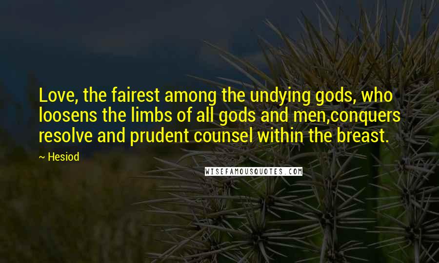 Hesiod Quotes: Love, the fairest among the undying gods, who loosens the limbs of all gods and men,conquers resolve and prudent counsel within the breast.