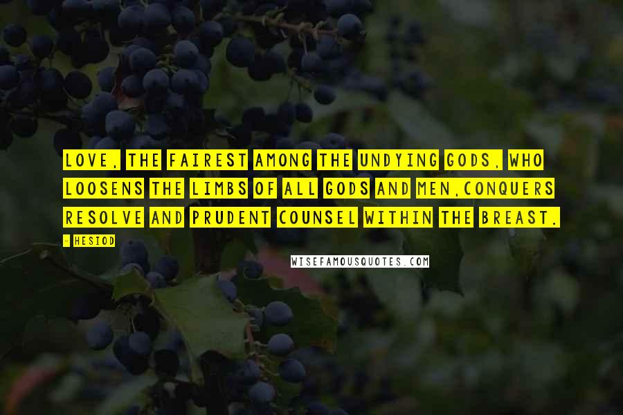 Hesiod Quotes: Love, the fairest among the undying gods, who loosens the limbs of all gods and men,conquers resolve and prudent counsel within the breast.