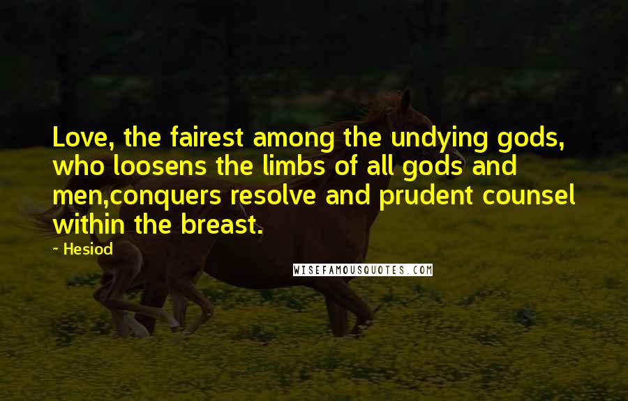 Hesiod Quotes: Love, the fairest among the undying gods, who loosens the limbs of all gods and men,conquers resolve and prudent counsel within the breast.