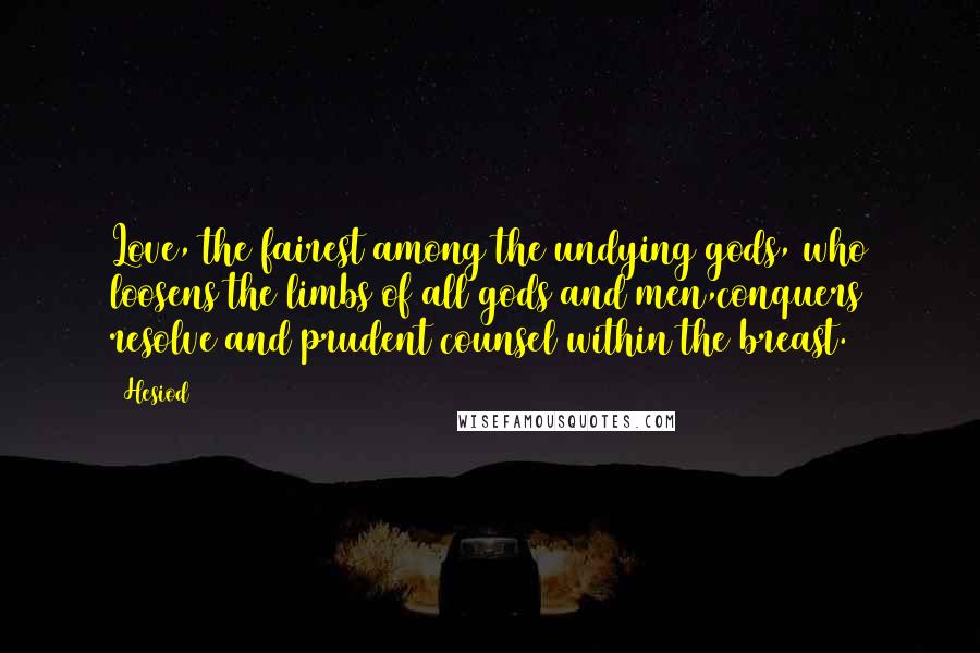 Hesiod Quotes: Love, the fairest among the undying gods, who loosens the limbs of all gods and men,conquers resolve and prudent counsel within the breast.