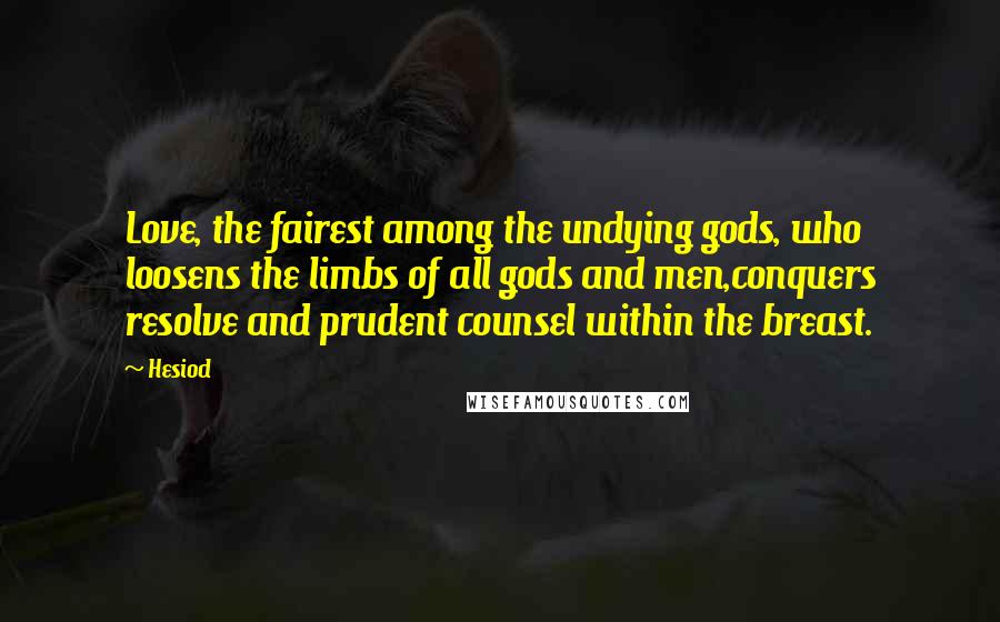 Hesiod Quotes: Love, the fairest among the undying gods, who loosens the limbs of all gods and men,conquers resolve and prudent counsel within the breast.