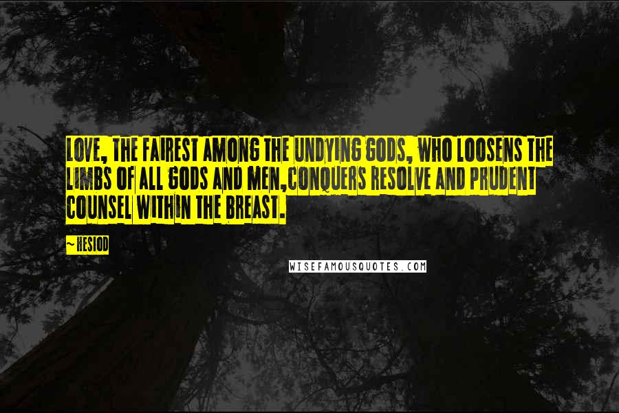 Hesiod Quotes: Love, the fairest among the undying gods, who loosens the limbs of all gods and men,conquers resolve and prudent counsel within the breast.