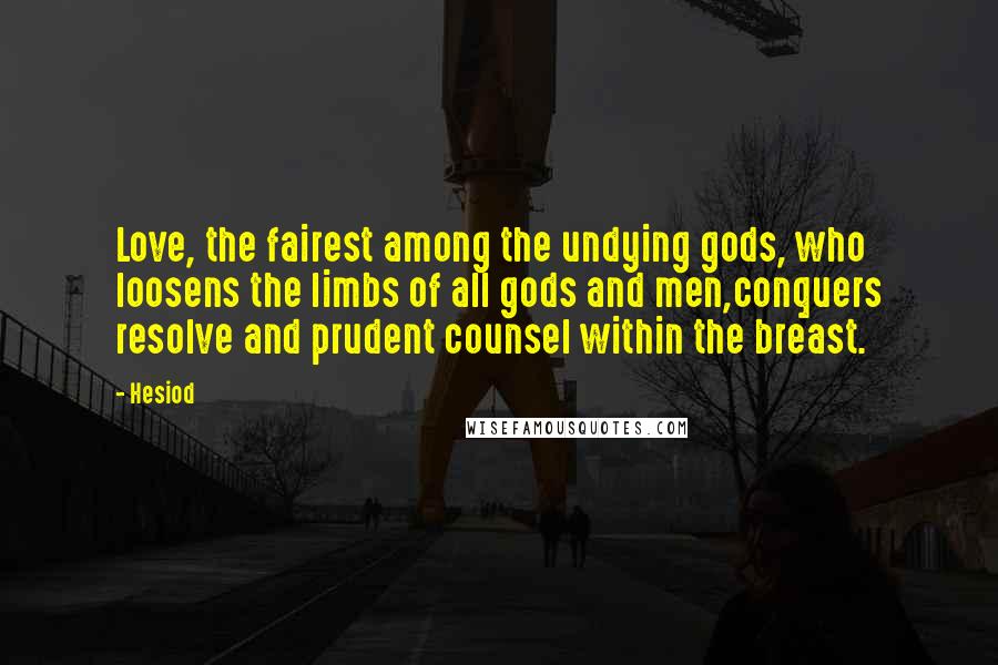 Hesiod Quotes: Love, the fairest among the undying gods, who loosens the limbs of all gods and men,conquers resolve and prudent counsel within the breast.