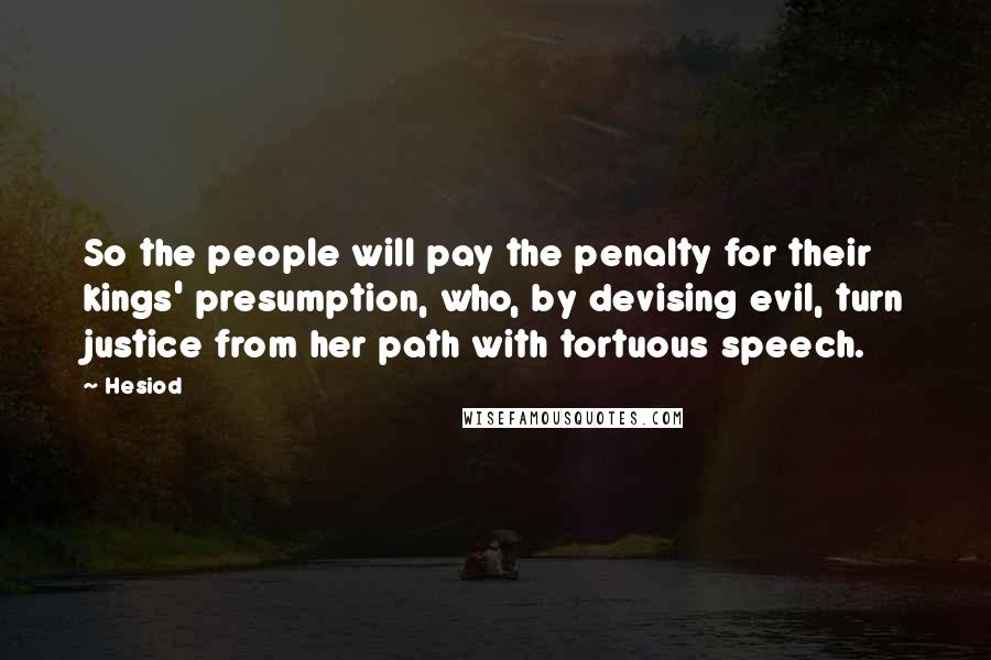 Hesiod Quotes: So the people will pay the penalty for their kings' presumption, who, by devising evil, turn justice from her path with tortuous speech.