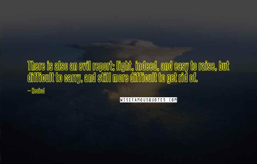 Hesiod Quotes: There is also an evil report; light, indeed, and easy to raise, but difficult to carry, and still more difficult to get rid of.