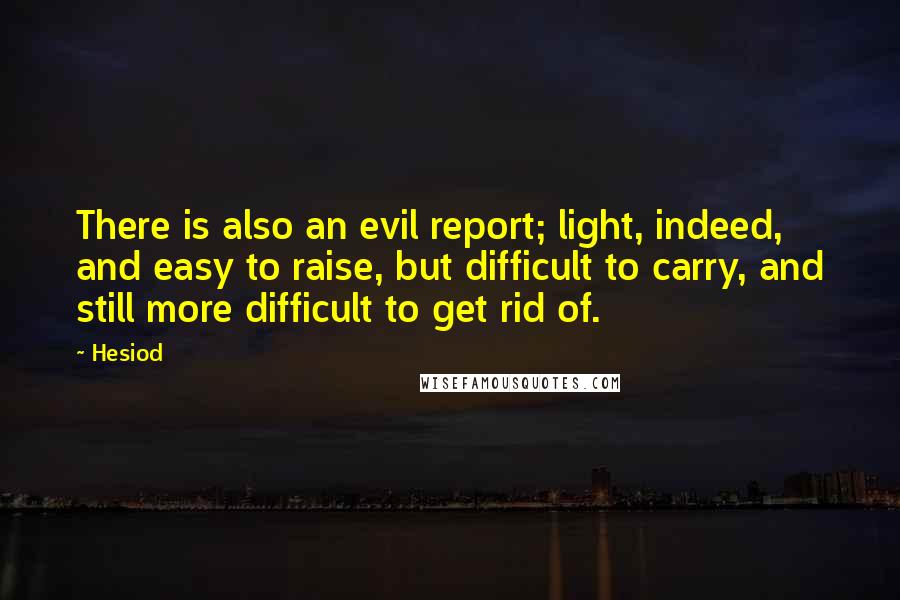 Hesiod Quotes: There is also an evil report; light, indeed, and easy to raise, but difficult to carry, and still more difficult to get rid of.
