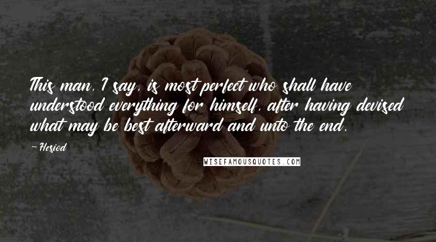 Hesiod Quotes: This man, I say, is most perfect who shall have understood everything for himself, after having devised what may be best afterward and unto the end.