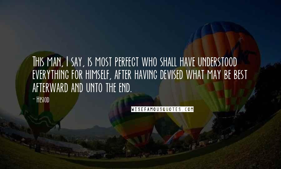 Hesiod Quotes: This man, I say, is most perfect who shall have understood everything for himself, after having devised what may be best afterward and unto the end.