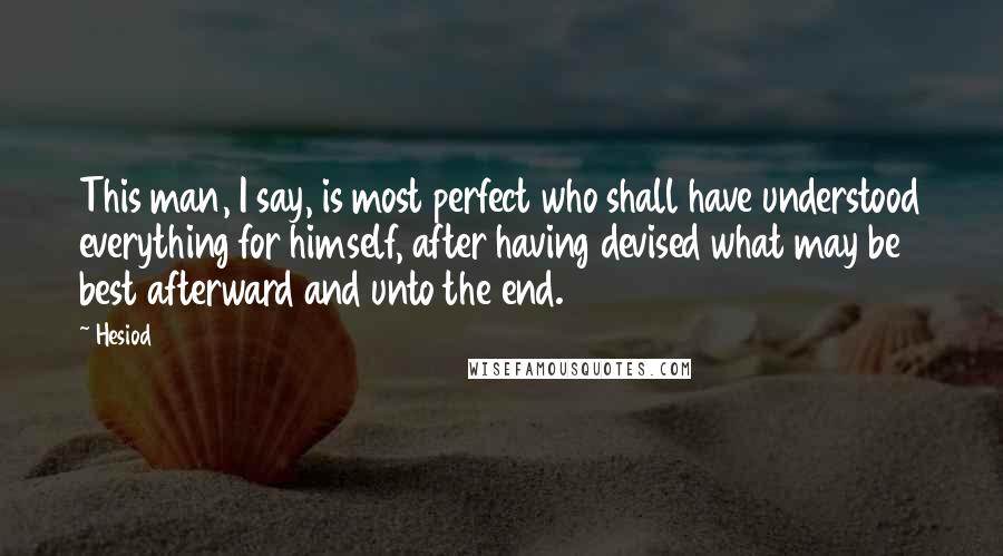 Hesiod Quotes: This man, I say, is most perfect who shall have understood everything for himself, after having devised what may be best afterward and unto the end.