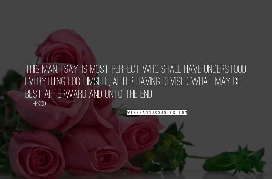 Hesiod Quotes: This man, I say, is most perfect who shall have understood everything for himself, after having devised what may be best afterward and unto the end.