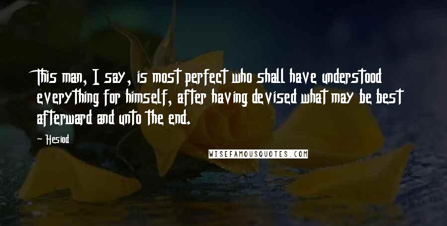 Hesiod Quotes: This man, I say, is most perfect who shall have understood everything for himself, after having devised what may be best afterward and unto the end.