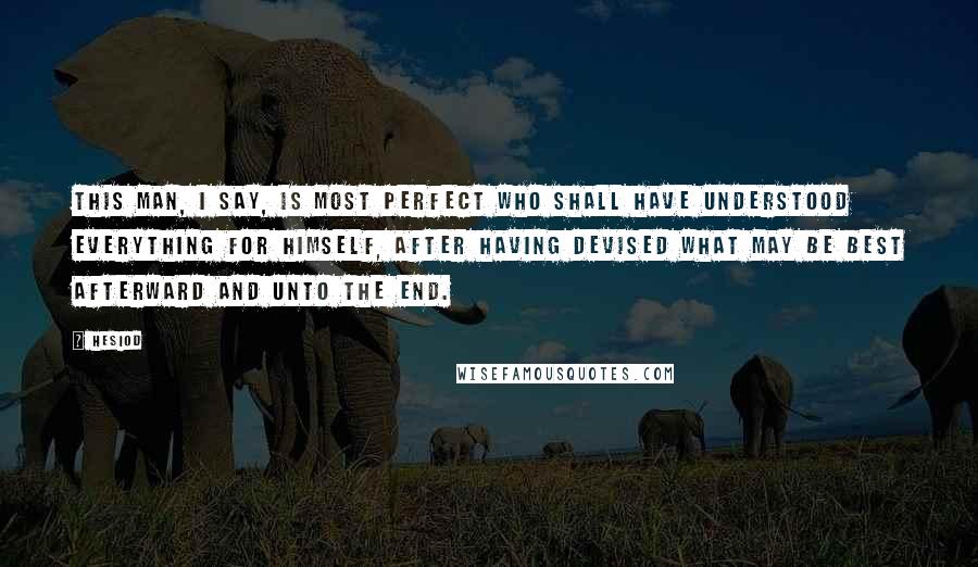 Hesiod Quotes: This man, I say, is most perfect who shall have understood everything for himself, after having devised what may be best afterward and unto the end.