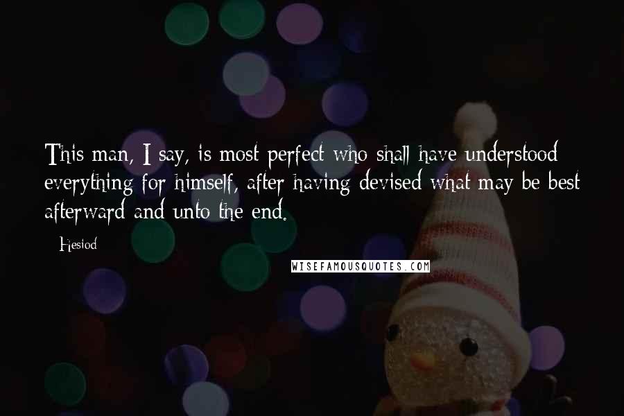 Hesiod Quotes: This man, I say, is most perfect who shall have understood everything for himself, after having devised what may be best afterward and unto the end.