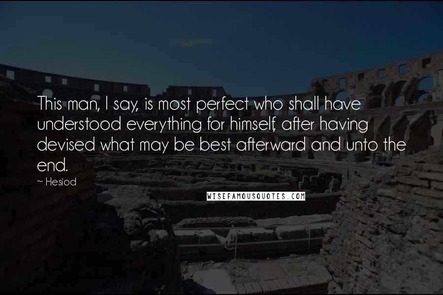 Hesiod Quotes: This man, I say, is most perfect who shall have understood everything for himself, after having devised what may be best afterward and unto the end.