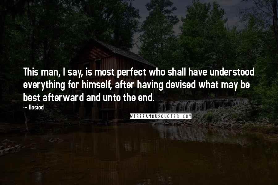 Hesiod Quotes: This man, I say, is most perfect who shall have understood everything for himself, after having devised what may be best afterward and unto the end.
