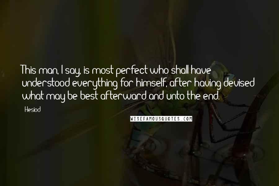 Hesiod Quotes: This man, I say, is most perfect who shall have understood everything for himself, after having devised what may be best afterward and unto the end.