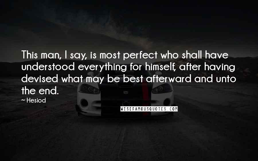 Hesiod Quotes: This man, I say, is most perfect who shall have understood everything for himself, after having devised what may be best afterward and unto the end.