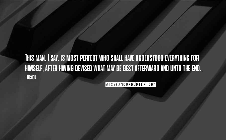 Hesiod Quotes: This man, I say, is most perfect who shall have understood everything for himself, after having devised what may be best afterward and unto the end.