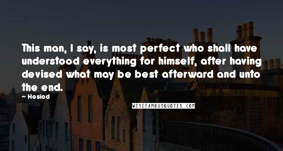 Hesiod Quotes: This man, I say, is most perfect who shall have understood everything for himself, after having devised what may be best afterward and unto the end.