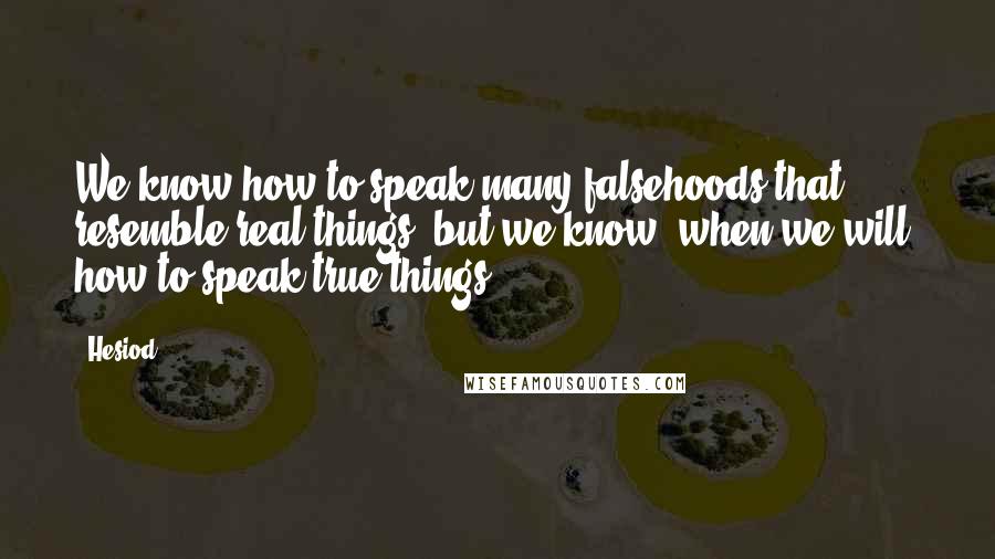 Hesiod Quotes: We know how to speak many falsehoods that resemble real things, but we know, when we will, how to speak true things.