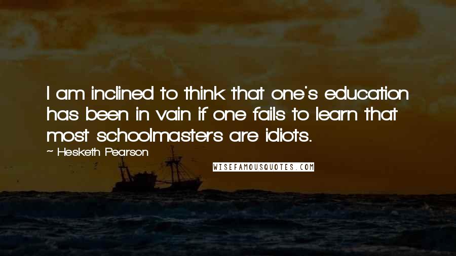 Hesketh Pearson Quotes: I am inclined to think that one's education has been in vain if one fails to learn that most schoolmasters are idiots.