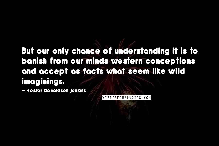 Hester Donaldson Jenkins Quotes: But our only chance of understanding it is to banish from our minds western conceptions and accept as facts what seem like wild imaginings.