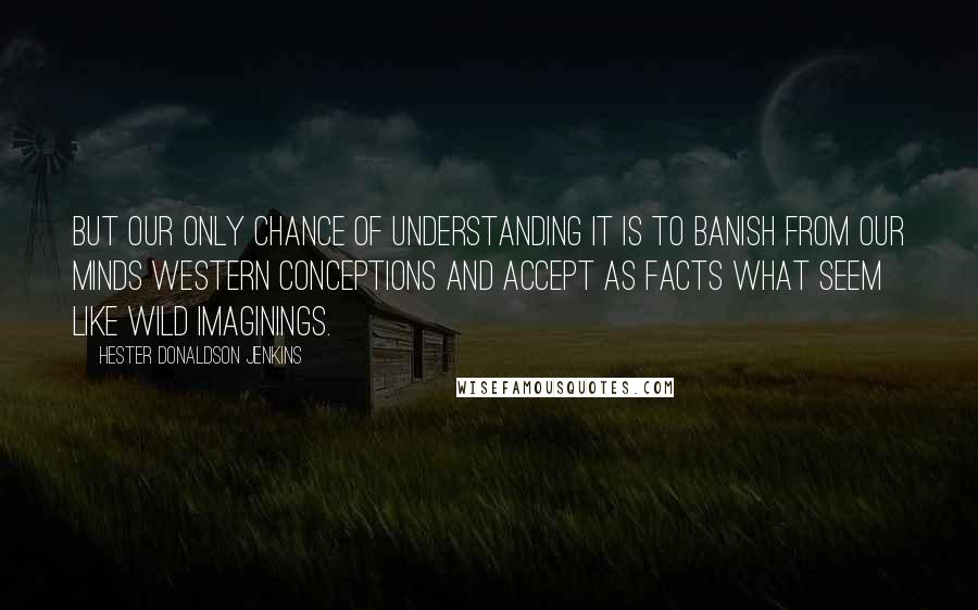 Hester Donaldson Jenkins Quotes: But our only chance of understanding it is to banish from our minds western conceptions and accept as facts what seem like wild imaginings.