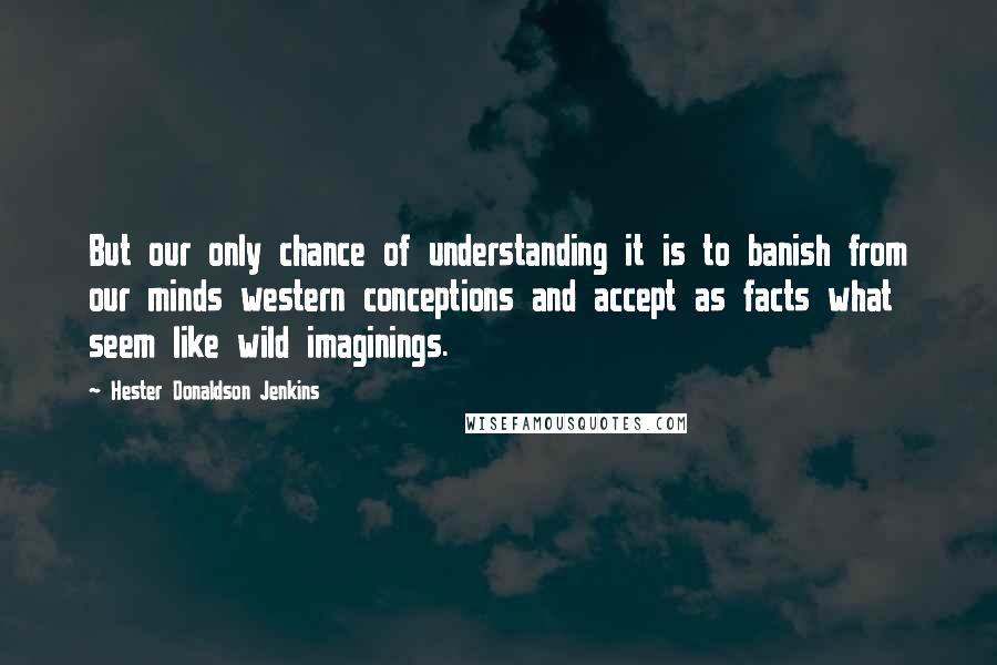 Hester Donaldson Jenkins Quotes: But our only chance of understanding it is to banish from our minds western conceptions and accept as facts what seem like wild imaginings.