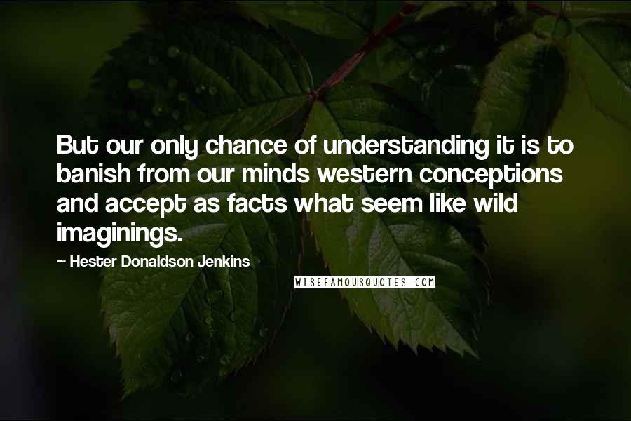 Hester Donaldson Jenkins Quotes: But our only chance of understanding it is to banish from our minds western conceptions and accept as facts what seem like wild imaginings.