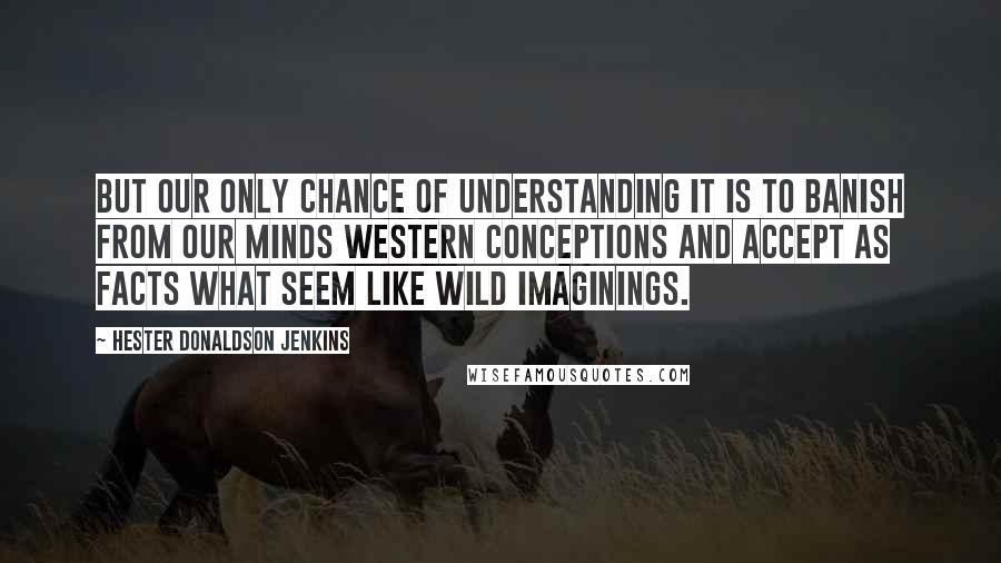 Hester Donaldson Jenkins Quotes: But our only chance of understanding it is to banish from our minds western conceptions and accept as facts what seem like wild imaginings.