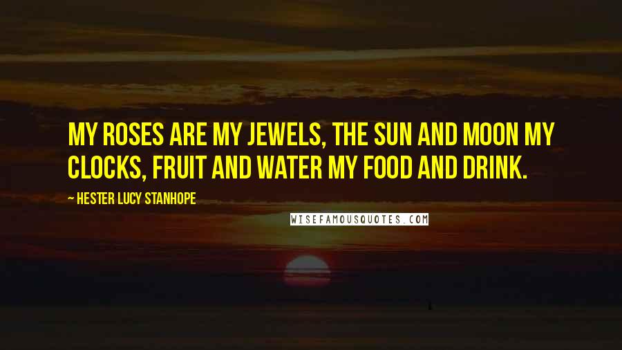 Hester Lucy Stanhope Quotes: My roses are my jewels, the sun and moon my clocks, fruit and water my food and drink.