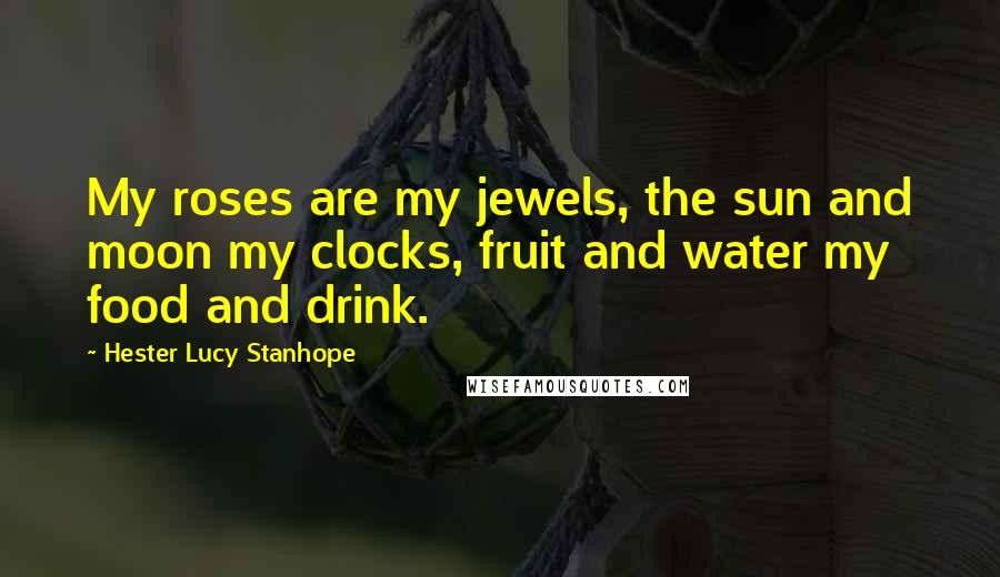 Hester Lucy Stanhope Quotes: My roses are my jewels, the sun and moon my clocks, fruit and water my food and drink.