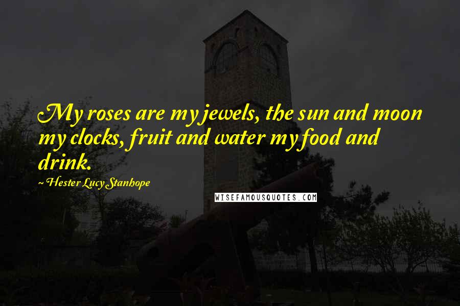 Hester Lucy Stanhope Quotes: My roses are my jewels, the sun and moon my clocks, fruit and water my food and drink.