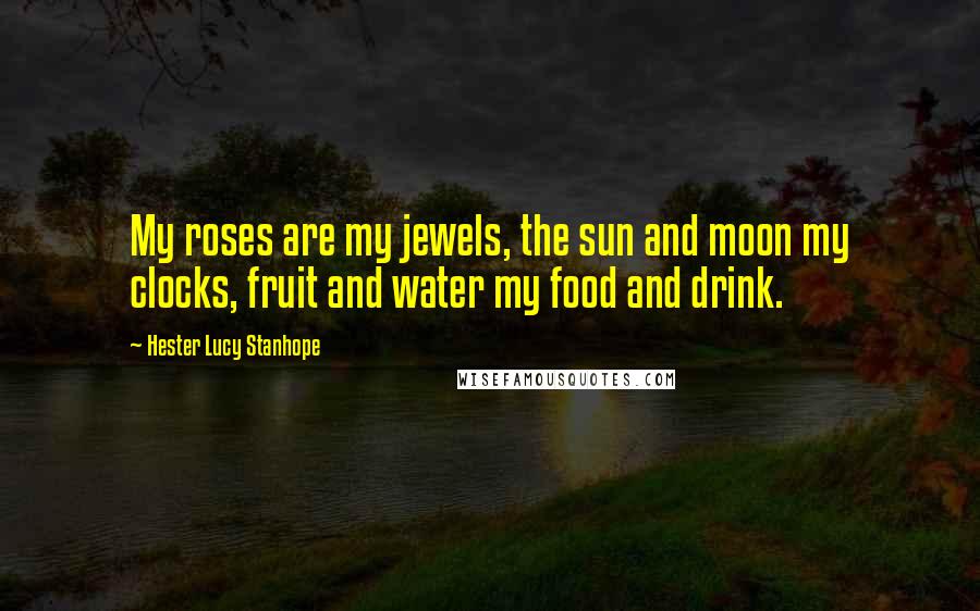 Hester Lucy Stanhope Quotes: My roses are my jewels, the sun and moon my clocks, fruit and water my food and drink.