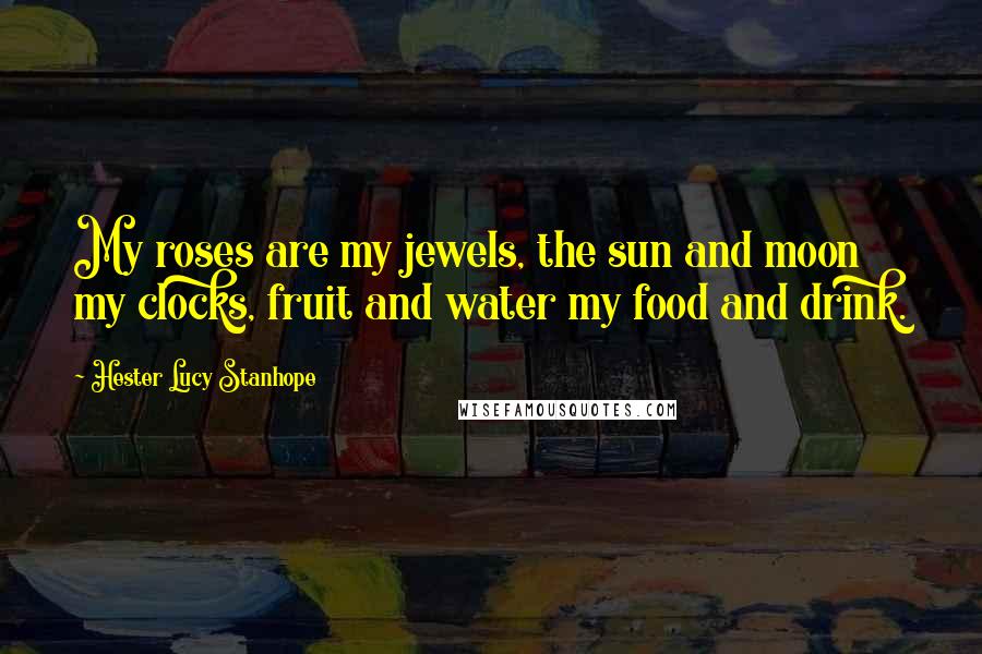 Hester Lucy Stanhope Quotes: My roses are my jewels, the sun and moon my clocks, fruit and water my food and drink.