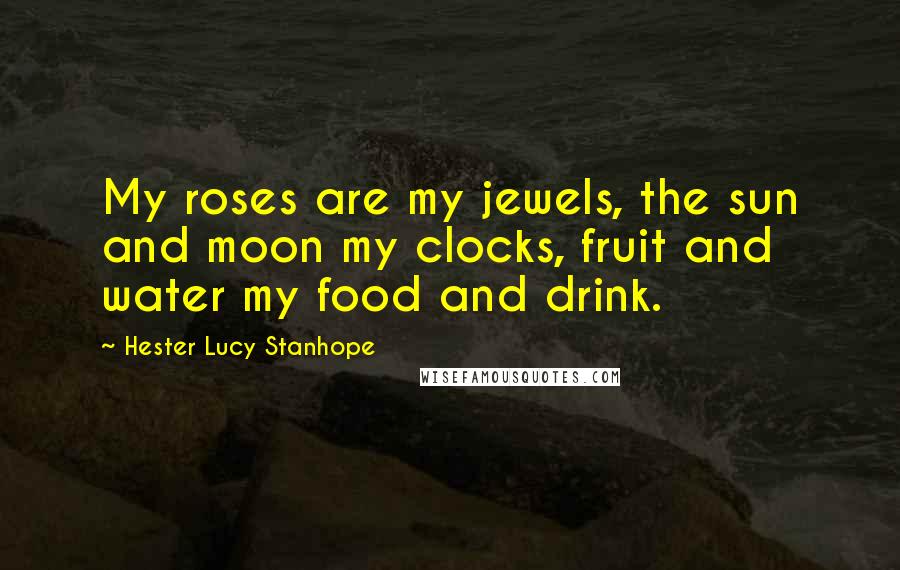 Hester Lucy Stanhope Quotes: My roses are my jewels, the sun and moon my clocks, fruit and water my food and drink.