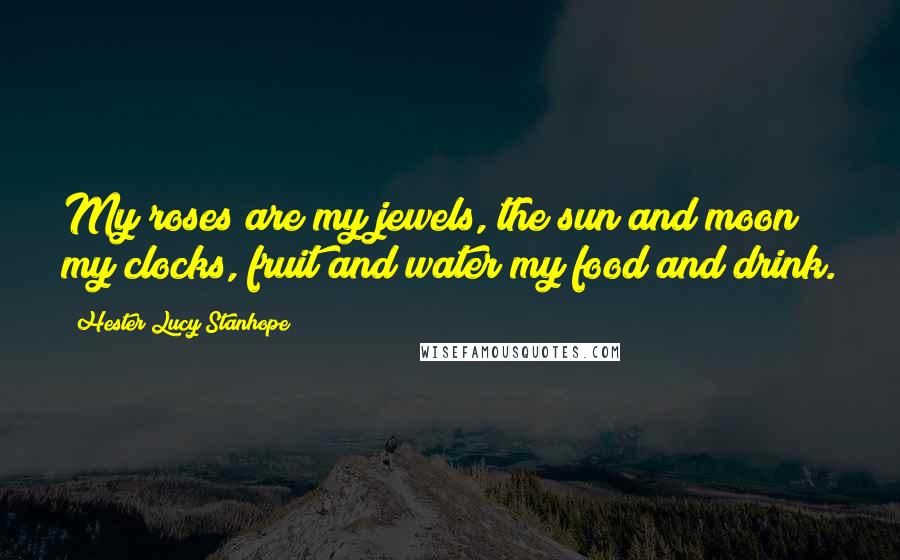Hester Lucy Stanhope Quotes: My roses are my jewels, the sun and moon my clocks, fruit and water my food and drink.