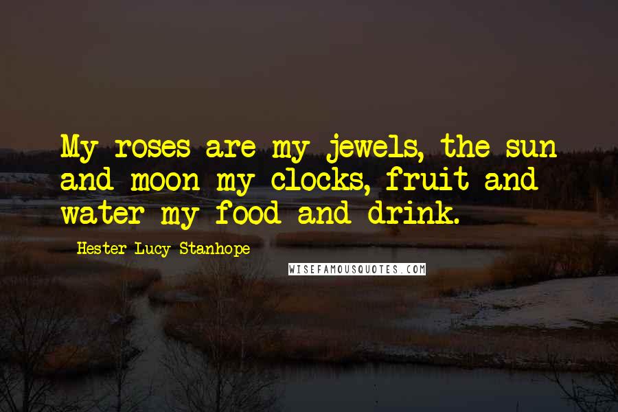 Hester Lucy Stanhope Quotes: My roses are my jewels, the sun and moon my clocks, fruit and water my food and drink.