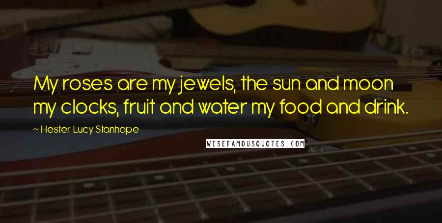 Hester Lucy Stanhope Quotes: My roses are my jewels, the sun and moon my clocks, fruit and water my food and drink.