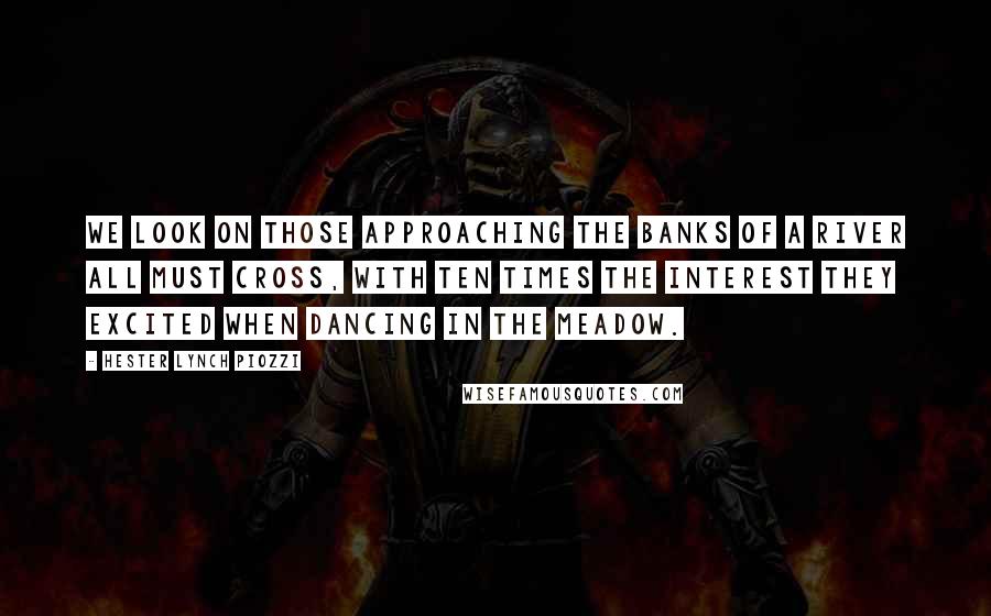 Hester Lynch Piozzi Quotes: We look on those approaching the banks of a river all must cross, with ten times the interest they excited when dancing in the meadow.