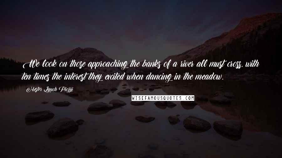 Hester Lynch Piozzi Quotes: We look on those approaching the banks of a river all must cross, with ten times the interest they excited when dancing in the meadow.