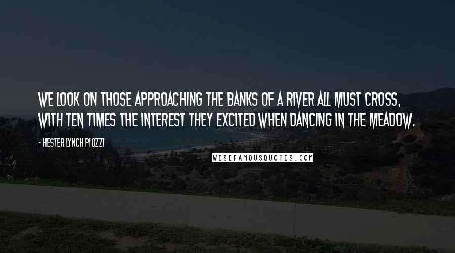 Hester Lynch Piozzi Quotes: We look on those approaching the banks of a river all must cross, with ten times the interest they excited when dancing in the meadow.