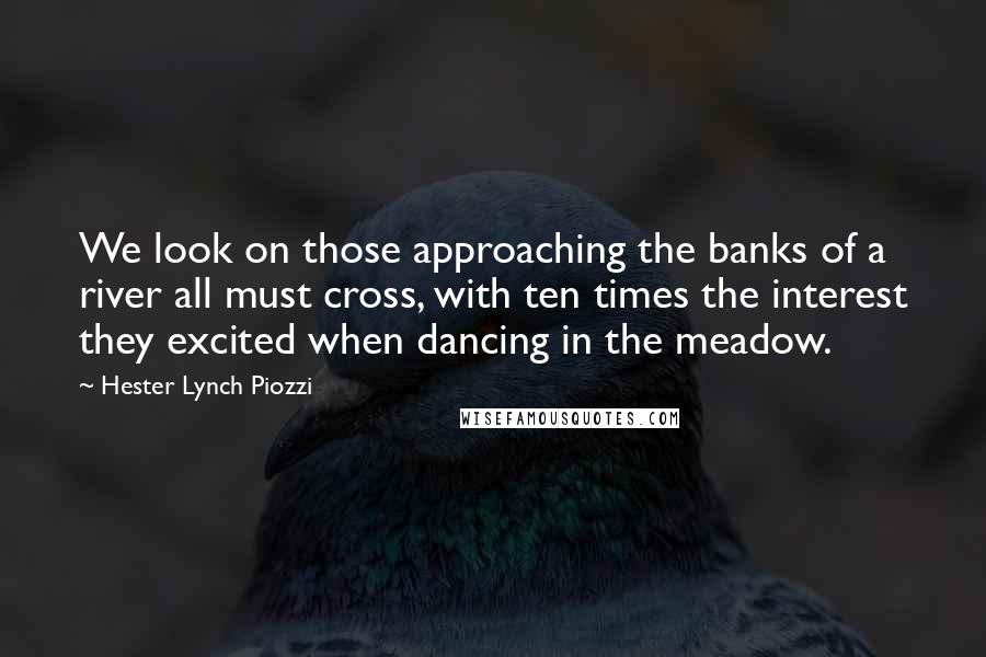 Hester Lynch Piozzi Quotes: We look on those approaching the banks of a river all must cross, with ten times the interest they excited when dancing in the meadow.