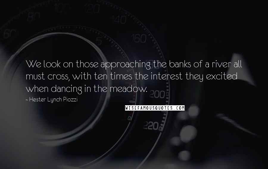 Hester Lynch Piozzi Quotes: We look on those approaching the banks of a river all must cross, with ten times the interest they excited when dancing in the meadow.