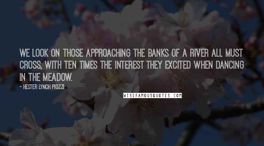Hester Lynch Piozzi Quotes: We look on those approaching the banks of a river all must cross, with ten times the interest they excited when dancing in the meadow.