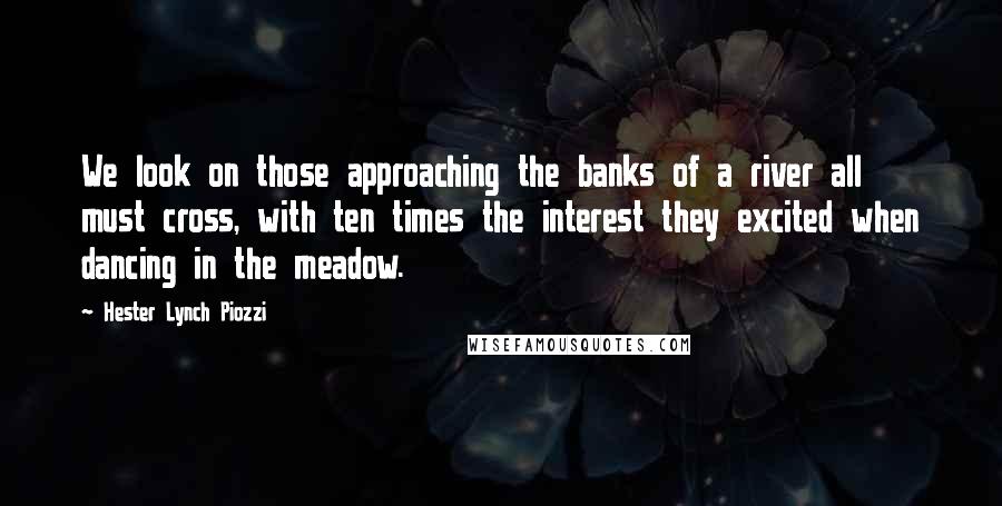 Hester Lynch Piozzi Quotes: We look on those approaching the banks of a river all must cross, with ten times the interest they excited when dancing in the meadow.